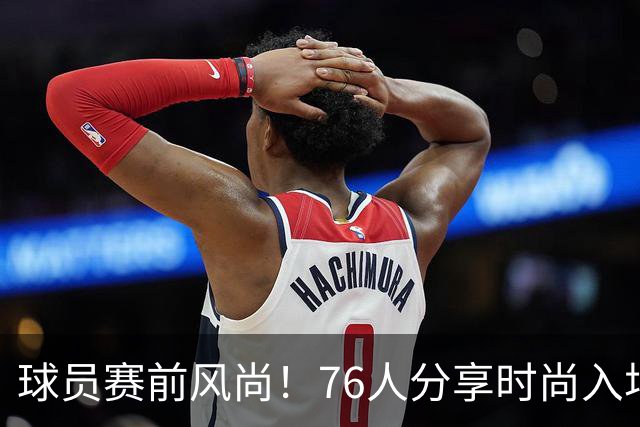 球员赛前风尚！76人分享时尚入场照，詹姆斯轻松搭配拖鞋与水壶